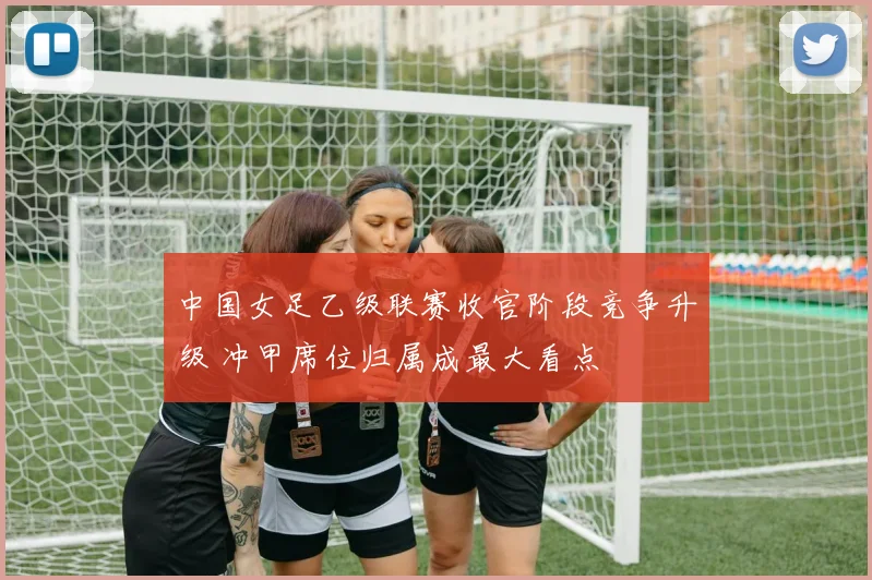 中国女足乙级联赛收官阶段竞争升级 冲甲席位归属成最大看点