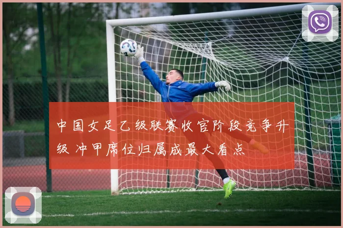 中国女足乙级联赛收官阶段竞争升级 冲甲席位归属成最大看点