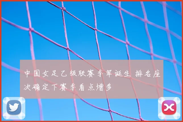 中国女足乙级联赛季军诞生 排名座次确定下赛季看点增多