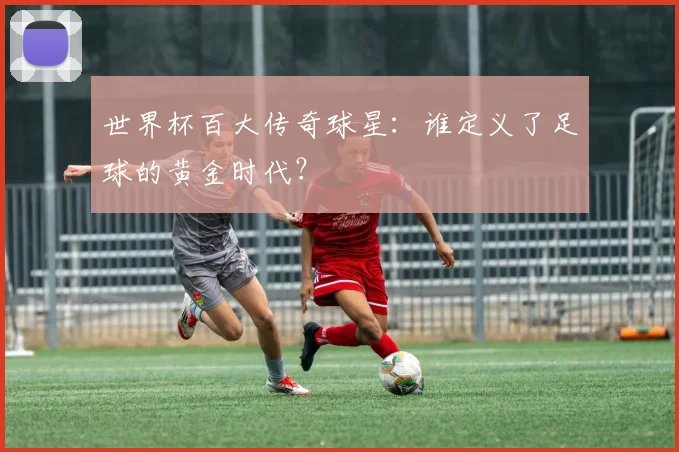 世界杯百大传奇球星：谁定义了足球的黄金时代？