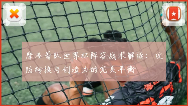 摩洛哥队世界杯阵容战术解读：攻防转换与创造力的完美平衡