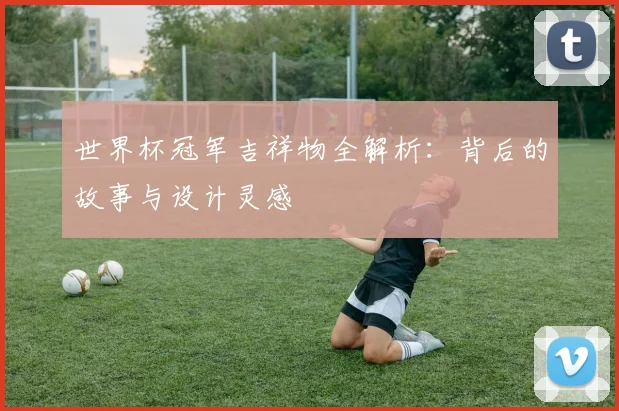 世界杯冠军吉祥物全解析：背后的故事与设计灵感