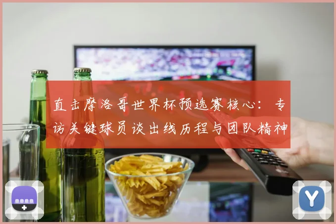 直击摩洛哥世界杯预选赛核心:专访关键球员谈出线历程与团队精神