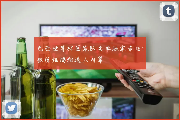 巴西世界杯国家队名单独家专访：教练组揭秘选人内幕