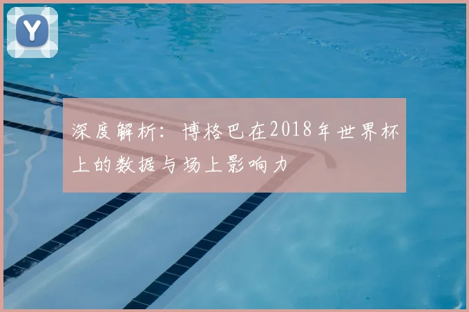 深度解析:博格巴在2018年世界杯上的数据与场上影响力