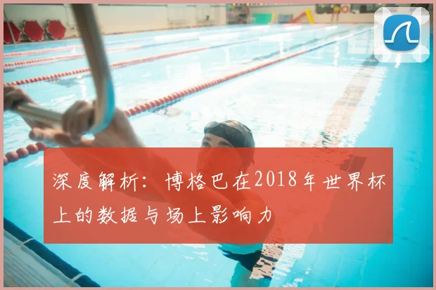 深度解析:博格巴在2018年世界杯上的数据与场上影响力