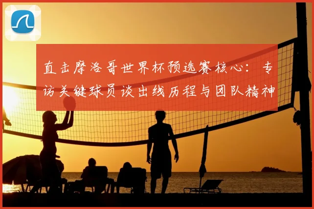 直击摩洛哥世界杯预选赛核心:专访关键球员谈出线历程与团队精神