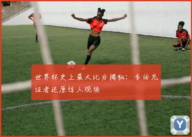 世界杯史上最大比分揭秘:专访见证者还原惊人现场