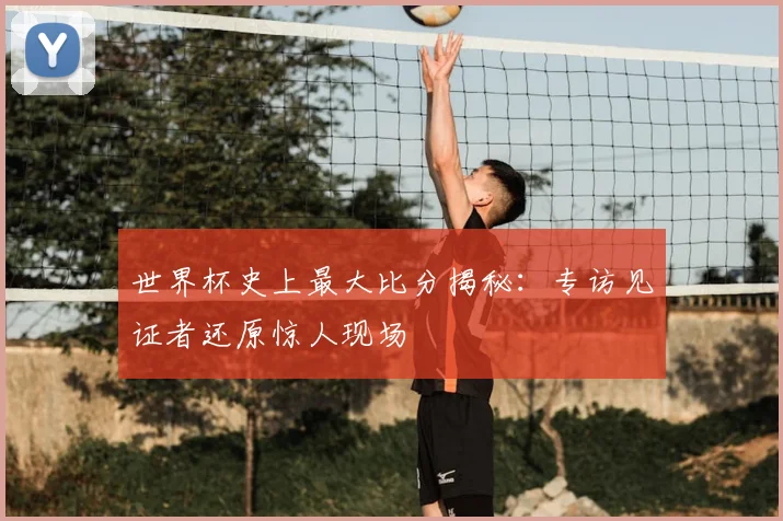世界杯史上最大比分揭秘：专访见证者还原惊人现场