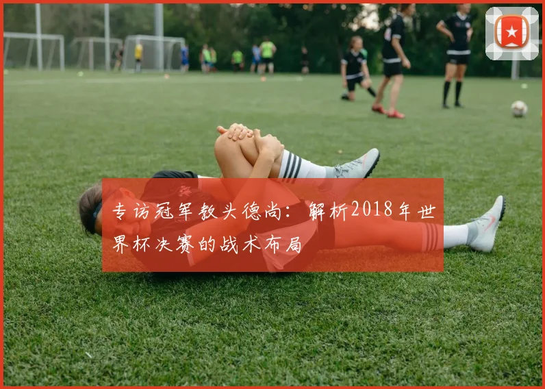 专访冠军教头德尚：解析2018年世界杯决赛的战术布局