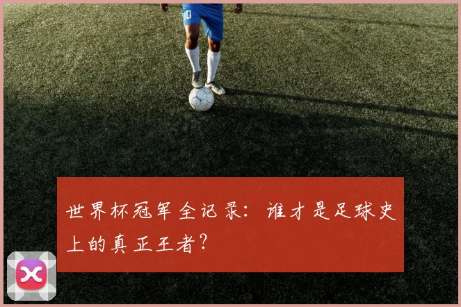世界杯冠军全记录：谁才是足球史上的真正王者？