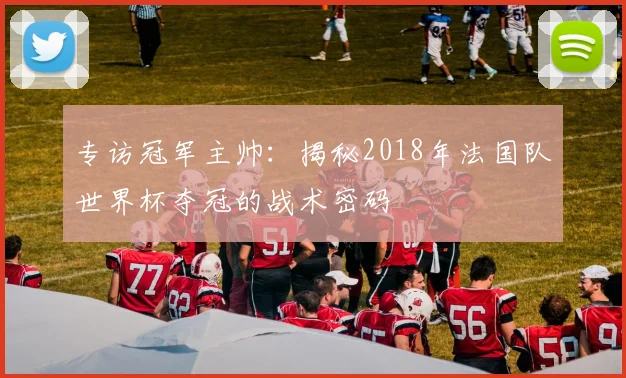 专访冠军主帅：揭秘2018年法国队世界杯夺冠的战术密码